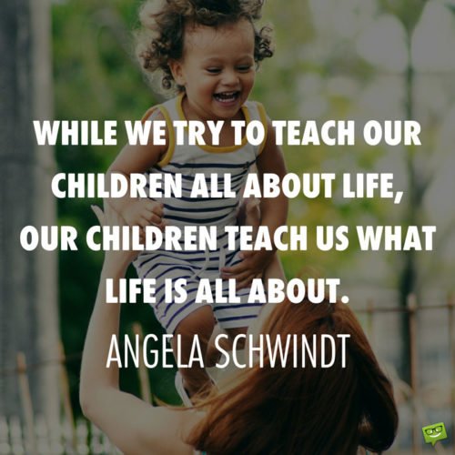 While we try to teach our children all about life, our children teach us what life is all about. Angela Schwindt