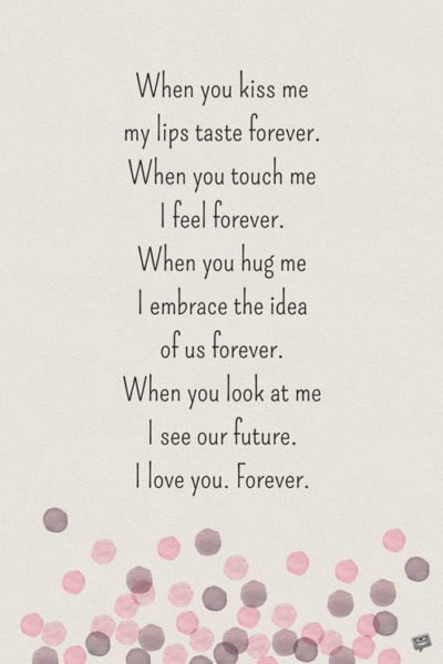 When you kiss me, my lips taste forever. When you touch me, I feel forever. When you hug me I embrace the idea of us forever. When you look at me, I see our future. I love you. Forever.