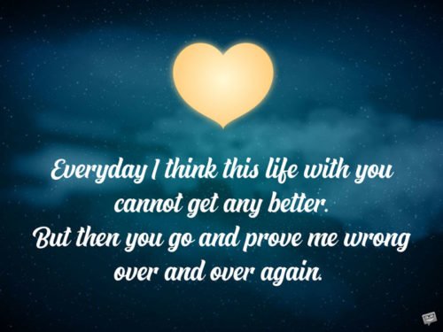 Everyday I think this life with you cannot get any better. But then you go and prove me wrong over and over again.