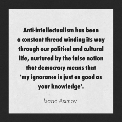 Anti-intellectualism has been a constant thread winding its way through our political and cultural life, nurtured by the false notion that democracy means that 'my ignorance is just as good as your knowledge. Isaac Asimov 