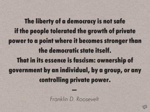 The liberty of a democracy is not safe if the people tolerated the growth of private power to a point where it becomes stronger than the democratic state itself. That in its essence is fascism: ownership of government by an individual, by a group, or any controlling private power. Franklin D. Roosevelt 