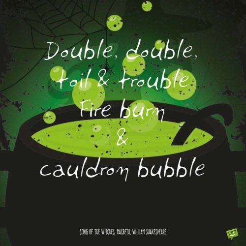 Double, double, toil & trouble, Fire burn & cauldron bubble. - Song of the Witches, Macbeth, William Shakespeare.