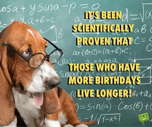 It's been scientifically proven that those who have more birthdays live longer!
