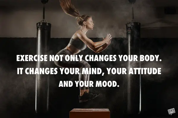 Exercise not only changes your body. It changes your mind, your attitude and your mood. 