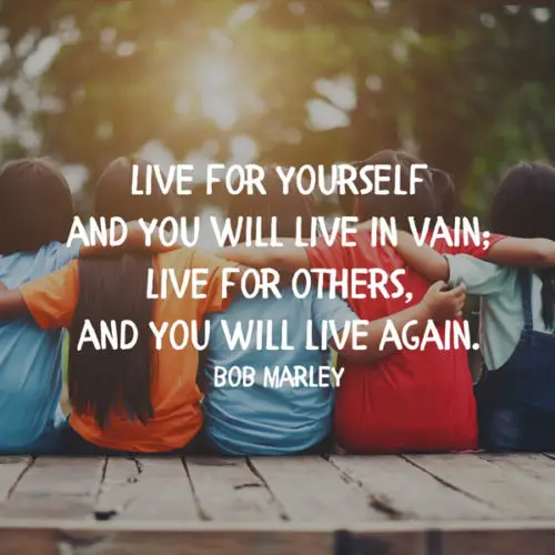 Live for yourself and you will live in vain; live for others, and you will live again. Bob Marley