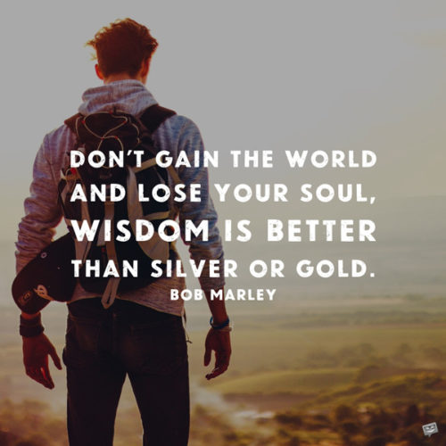 Don't gain the world and lose your soul. Wisdom is better than silver or gold. Bob Marley