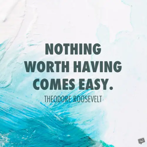 Nothing worth having comes easy. Theodore Roosevelt 
